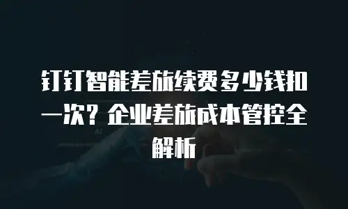 钉钉智能差旅续费多少钱扣一次？企业差旅成本管控全解析