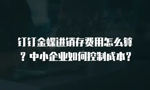 钉钉金蝶进销存费用怎么算？中小企业如何控制成本？