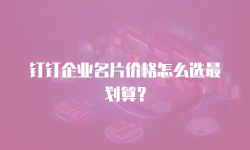 钉钉企业名片价格怎么选最划算？