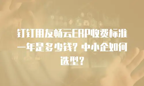 钉钉用友畅云ERP收费标准一年是多少钱？中小企如何选型？