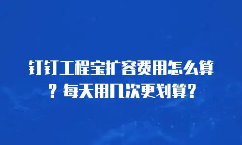 钉钉工程宝扩容费用怎么算？每天用几次更划算？