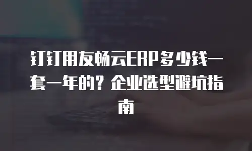 钉钉用友畅云ERP多少钱一套一年的？企业选型避坑指南