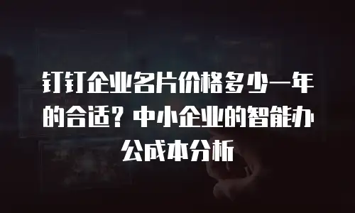 钉钉企业名片价格多少一年的合适？中小企业的智能办公成本分析