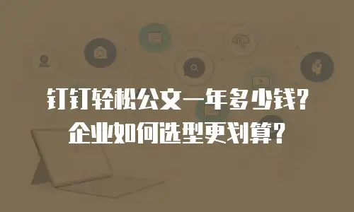 钉钉轻松公文一年多少钱？企业如何选型更划算？