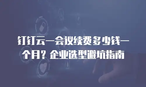 钉钉云一会议续费多少钱一个月？企业选型避坑指南