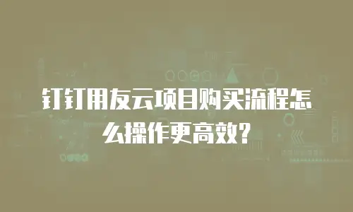 钉钉用友云项目购买流程怎么操作更高效？
