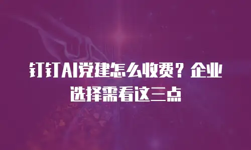 钉钉AI党建怎么收费？企业选择需看这三点