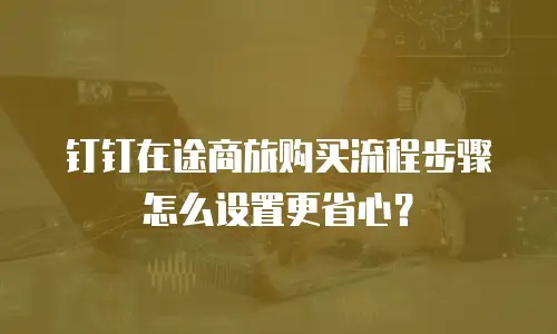 钉钉在途商旅购买流程步骤怎么设置更省心？