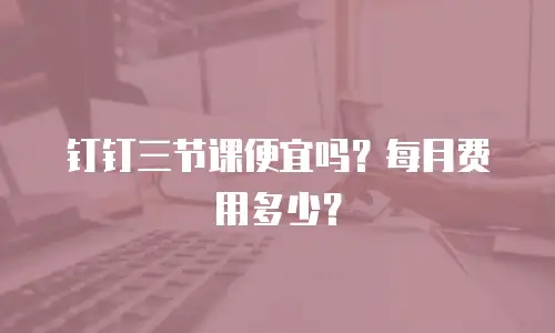 钉钉三节课便宜吗？每月费用多少？