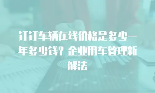 钉钉车辆在线价格是多少一年多少钱？企业用车管理新解法