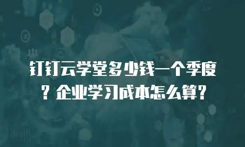 钉钉云学堂多少钱一个季度？企业学习成本怎么算？