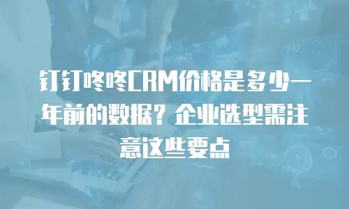 钉钉咚咚CRM价格是多少一年前的数据？企业选型需注意这些要点