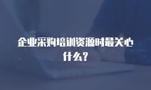 企业采购培训资源时最关心什么？