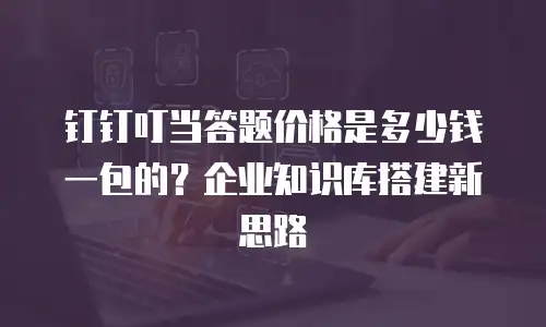 钉钉叮当答题价格是多少钱一包的？企业知识库搭建新思路