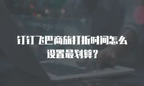 钉钉飞巴商旅打折时间怎么设置最划算？