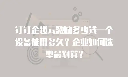 钉钉企趣云激励多少钱一个设备能用多久？企业如何选型最划算？