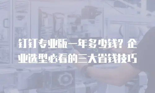 钉钉专业版一年多少钱？企业选型必看的三大省钱技巧