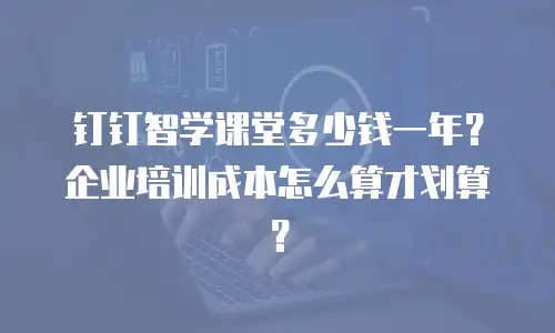 钉钉智学课堂多少钱一年？企业培训成本怎么算才划算？