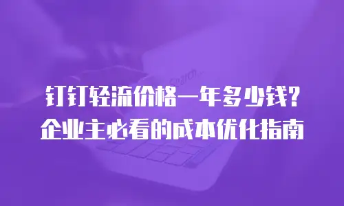 钉钉轻流价格一年多少钱？企业主必看的成本优化指南