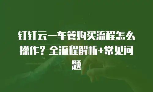钉钉云一车管购买流程怎么操作？全流程解析+常见问题