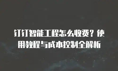 钉钉智能工程怎么收费？使用教程与成本控制全解析