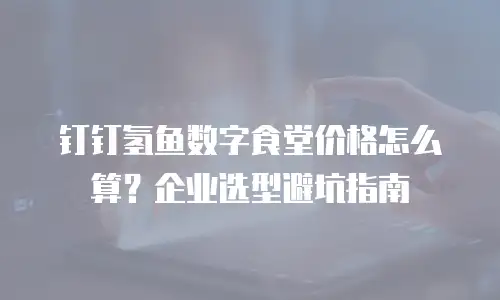 钉钉氢鱼数字食堂价格怎么算？企业选型避坑指南