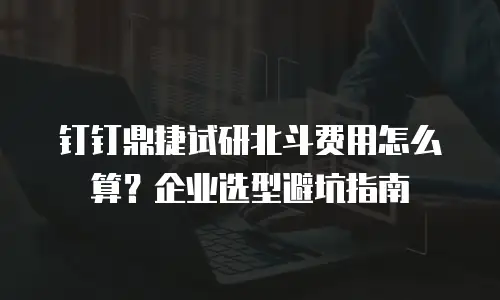 钉钉鼎捷试研北斗费用怎么算？企业选型避坑指南