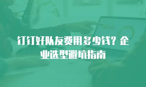 钉钉好队友费用多少钱？企业选型避坑指南