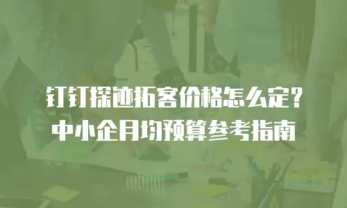 钉钉探迹拓客价格怎么定？中小企月均预算参考指南