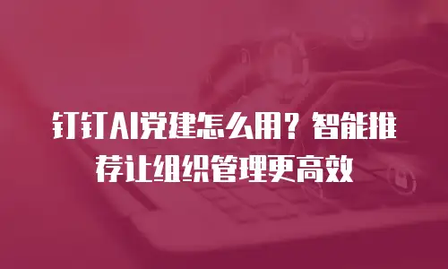钉钉AI党建怎么用？智能推荐让组织管理更高效