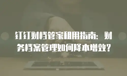 钉钉财档管家租用指南：财务档案管理如何降本增效？
