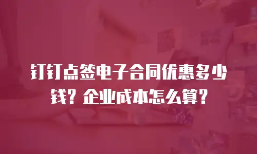 钉钉点签电子合同优惠多少钱？企业成本怎么算？