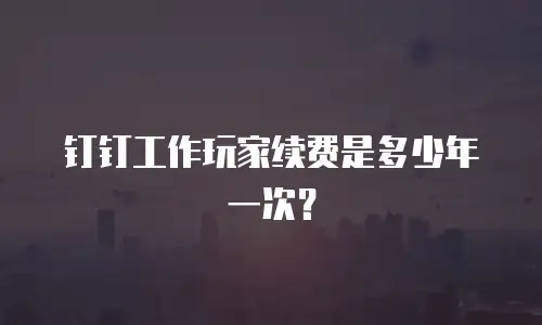 钉钉工作玩家续费是多少年一次？