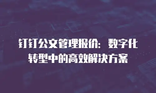 钉钉公文管理报价：数字化转型中的高效解决方案