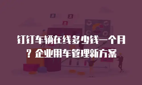 钉钉车辆在线多少钱一个月？企业用车管理新方案