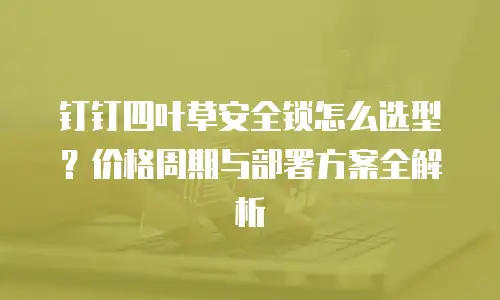 钉钉四叶草安全锁怎么选型？价格周期与部署方案全解析