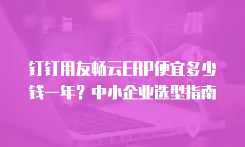 钉钉用友畅云ERP便宜多少钱一年？中小企业选型指南
