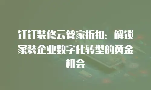 钉钉装修云管家折扣：解锁家装企业数字化转型的黄金机会