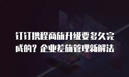 钉钉携程商旅升级要多久完成的？企业差旅管理新解法