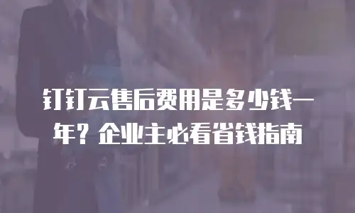 钉钉云售后费用是多少钱一年？企业主必看省钱指南