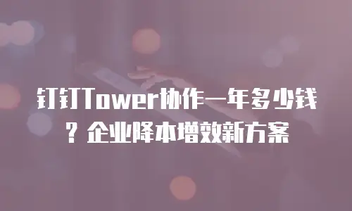 钉钉Tower协作一年多少钱？企业降本增效新方案