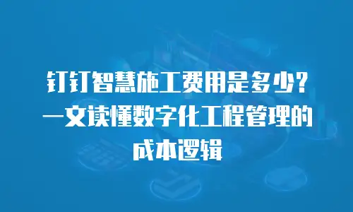 钉钉智慧施工费用是多少？一文读懂数字化工程管理的成本逻辑