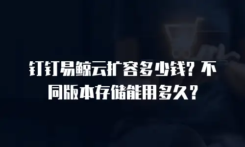 钉钉易鲸云扩容多少钱？不同版本存储能用多久？