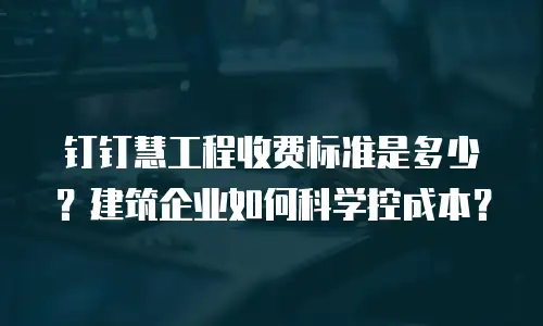钉钉慧工程收费标准是多少？建筑企业如何科学控成本？