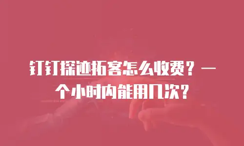 钉钉探迹拓客怎么收费？一个小时内能用几次？