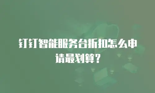 钉钉智能服务台折扣怎么申请最划算？