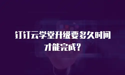 钉钉云学堂升级要多久时间才能完成？