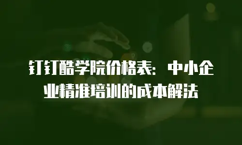 钉钉酷学院价格表：中小企业精准培训的成本解法