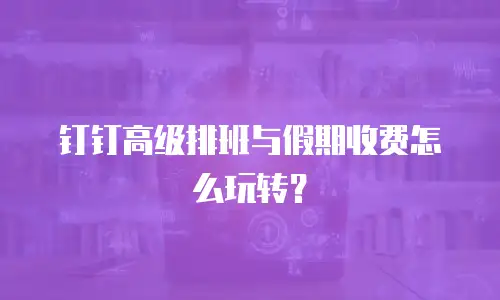 钉钉高级排班与假期收费怎么玩转？