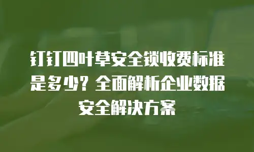 钉钉四叶草安全锁收费标准是多少？全面解析企业数据安全解决方案